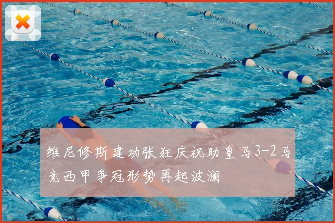 维尼修斯建功张狂庆祝助皇马3-2马竞西甲争冠形势再起波澜