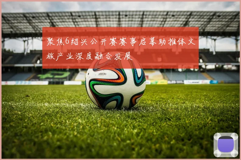 聚焦6绍兴公开赛赛事启幕助推体文旅产业深度融合发展